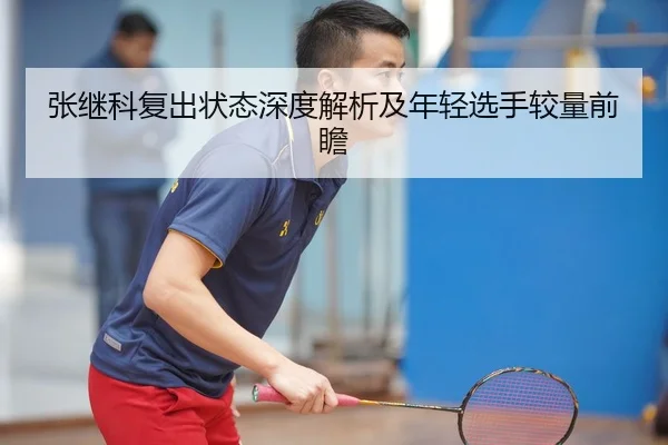 张继科复出状态深度解析及年轻选手较量前瞻